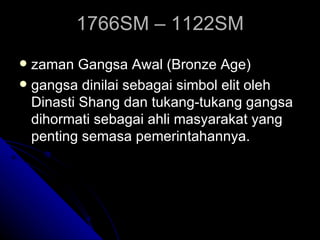 1766SM – 1122SM
 zaman Gangsa Awal (Bronze Age)
 gangsa dinilai sebagai simbol elit oleh
  Dinasti Shang dan tukang-tukang gangsa
  dihormati sebagai ahli masyarakat yang
  penting semasa pemerintahannya.
 
