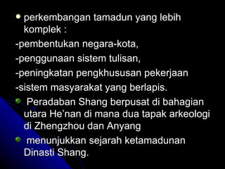  perkembangan tamadun yang lebih
  komplek :
-pembentukan negara-kota,
-penggunaan sistem tulisan,
-peningkatan pengkhususan pekerjaan
-sistem masyarakat yang berlapis.
   Peradaban Shang berpusat di bahagian
  utara He’nan di mana dua tapak arkeologi
  di Zhengzhou dan Anyang
   menunjukkan sejarah ketamadunan
  Dinasti Shang.
 