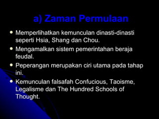 a) Zaman Permulaan
   Memperlihatkan kemunculan dinasti-dinasti
    seperti Hsia, Shang dan Chou.
   Mengamalkan sistem pemerintahan beraja
    feudal.
   Peperangan merupakan ciri utama pada tahap
    ini.
   Kemunculan falsafah Confucious, Taoisme,
    Legalisme dan The Hundred Schools of
    Thought.
 