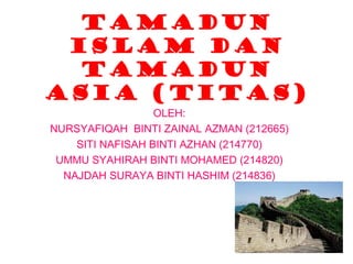 Tamadun
 islam dan
  tamadun
asia (titas)
                  OLEH:
NURSYAFIQAH BINTI ZAINAL AZMAN (212665)
    SITI NAFISAH BINTI AZHAN (214770)
 UMMU SYAHIRAH BINTI MOHAMED (214820)
  NAJDAH SURAYA BINTI HASHIM (214836)
 