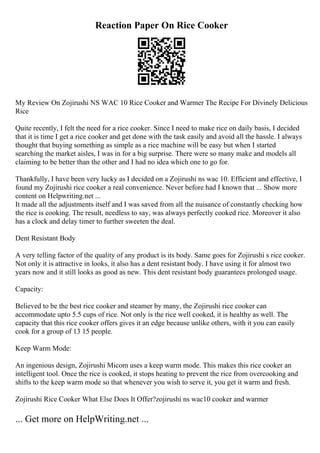 Reaction Paper On Rice Cooker
My Review On Zojirushi NS WAC 10 Rice Cooker and Warmer The Recipe For Divinely Delicious
Rice
Quite recently, I felt the need for a rice cooker. Since I need to make rice on daily basis, I decided
that it is time I get a rice cooker and get done with the task easily and avoid all the hassle. I always
thought that buying something as simple as a rice machine will be easy but when I started
searching the market aisles, I was in for a big surprise. There were so many make and models all
claiming to be better than the other and I had no idea which one to go for.
Thankfully, I have been very lucky as I decided on a Zojirushi ns wac 10. Efficient and effective, I
found my Zojirushi rice cooker a real convenience. Never before had I known that ... Show more
content on Helpwriting.net ...
It made all the adjustments itself and I was saved from all the nuisance of constantly checking how
the rice is cooking. The result, needless to say, was always perfectly cooked rice. Moreover it also
has a clock and delay timer to further sweeten the deal.
Dent Resistant Body
A very telling factor of the quality of any product is its body. Same goes for Zojirushi s rice cooker.
Not only it is attractive in looks, it also has a dent resistant body. I have using it for almost two
years now and it still looks as good as new. This dent resistant body guarantees prolonged usage.
Capacity:
Believed to be the best rice cooker and steamer by many, the Zojirushi rice cooker can
accommodate upto 5.5 cups of rice. Not only is the rice well cooked, it is healthy as well. The
capacity that this rice cooker offers gives it an edge because unlike others, with it you can easily
cook for a group of 13 15 people.
Keep Warm Mode:
An ingenious design, Zojirushi Micom uses a keep warm mode. This makes this rice cooker an
intelligent tool. Once the rice is cooked, it stops heating to prevent the rice from overcooking and
shifts to the keep warm mode so that whenever you wish to serve it, you get it warm and fresh.
Zojirushi Rice Cooker What Else Does It Offer?zojirushi ns wac10 cooker and warmer
... Get more on HelpWriting.net ...
 