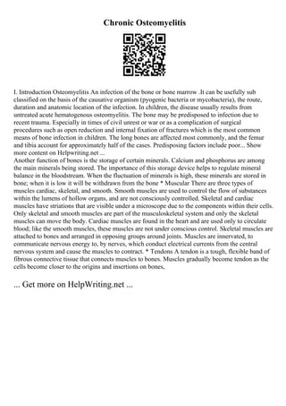 Chronic Osteomyelitis
I. Introduction Osteomyelitis An infection of the bone or bone marrow .It can be usefully sub
classified on the basis of the causative organism (pyogenic bacteria or mycobacteria), the route,
duration and anatomic location of the infection. In children, the disease usually results from
untreated acute hematogenous osteomyelitis. The bone may be predisposed to infection due to
recent trauma. Especially in times of civil unrest or war or as a complication of surgical
procedures such as open reduction and internal fixation of fractures which is the most common
means of bone infection in children. The long bones are affected most commonly, and the femur
and tibia account for approximately half of the cases. Predisposing factors include poor... Show
more content on Helpwriting.net ...
Another function of bones is the storage of certain minerals. Calcium and phosphorus are among
the main minerals being stored. The importance of this storage device helps to regulate mineral
balance in the bloodstream. When the fluctuation of minerals is high, these minerals are stored in
bone; when it is low it will be withdrawn from the bone * Muscular There are three types of
muscles cardiac, skeletal, and smooth. Smooth muscles are used to control the flow of substances
within the lumens of hollow organs, and are not consciously controlled. Skeletal and cardiac
muscles have striations that are visible under a microscope due to the components within their cells.
Only skeletal and smooth muscles are part of the musculoskeletal system and only the skeletal
muscles can move the body. Cardiac muscles are found in the heart and are used only to circulate
blood; like the smooth muscles, these muscles are not under conscious control. Skeletal muscles are
attached to bones and arranged in opposing groups around joints. Muscles are innervated, to
communicate nervous energy to, by nerves, which conduct electrical currents from the central
nervous system and cause the muscles to contract. * Tendons A tendon is a tough, flexible band of
fibrous connective tissue that connects muscles to bones. Muscles gradually become tendon as the
cells become closer to the origins and insertions on bones,
... Get more on HelpWriting.net ...
 
