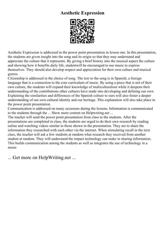 Aesthetic Expression
Aesthetic Expression is addressed in the power point presentation in lesson one. In this presentation,
the students are given insight into the song and its origin so that they may understand and
appreciate the culture that it represents. By giving a brief history into the musical aspect the culture
and showing how it benefits daily life, studentwill be encouraged to use music to express
themselves. They should also develop respect and appreciation for their own culture and musical
genres.
Citizenship is addressed in the choice of song. The text to the song is in Spanish, a foreign
language that is a connection to the core curriculum of music. By using a piece that is not of their
own culture, the students will expand their knowledge of multiculturalism while it deepens their
understanding of the contributions other cultures have made into developing and defining our own.
Explaining the similarities and differences of the Spanish culture to ours will also foster a deeper
understanding of our own cultural identity and our heritage. This explanation will also take place in
the power point presentation.
Communication is addressed on many occasions during the lessons. Information is communicated
to the students through the ... Show more content on Helpwriting.net ...
The teacher will send the power point presentation from class to the students. After the
presentations are completed in class, the students are urged to do their own research by reading
online and watching videos similar to those shown in the presentation. They are to share the
information they researched with each other via the internet. When stimulating recall in the next
class, the teacher will ask a few students at random what research they received from another
student at random. They will understand the impact technology can make in sharing information.
This builds communication among the students as well as integrates the use of technology in a
music
... Get more on HelpWriting.net ...
 