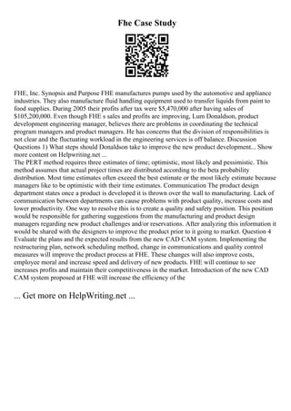 Fhe Case Study
FHE, Inc. Synopsis and Purpose FHE manufactures pumps used by the automotive and appliance
industries. They also manufacture fluid handling equipment used to transfer liquids from paint to
food supplies. During 2005 their profits after tax were $5,470,000 after having sales of
$105,200,000. Even though FHE s sales and profits are improving, Lum Donaldson, product
development engineering manager, believes there are problems in coordinating the technical
program managers and product managers. He has concerns that the division of responsibilities is
not clear and the fluctuating workload in the engineering services is off balance. Discussion
Questions 1) What steps should Donaldson take to improve the new product development... Show
more content on Helpwriting.net ...
The PERT method requires three estimates of time; optimistic, most likely and pessimistic. This
method assumes that actual project times are distributed according to the beta probability
distribution. Most time estimates often exceed the best estimate or the most likely estimate because
managers like to be optimistic with their time estimates. Communication The product design
department states once a product is developed it is thrown over the wall to manufacturing. Lack of
communication between departments can cause problems with product quality, increase costs and
lower productivity. One way to resolve this is to create a quality and safety position. This position
would be responsible for gathering suggestions from the manufacturing and product design
managers regarding new product challenges and/or reservations. After analyzing this information it
would be shared with the designers to improve the product prior to it going to market. Question 4
Evaluate the plans and the expected results from the new CAD CAM system. Implementing the
restructuring plan, network scheduling method, change in communications and quality control
measures will improve the product process at FHE. These changes will also improve costs,
employee moral and increase speed and delivery of new products. FHE will continue to see
increases profits and maintain their competitiveness in the market. Introduction of the new CAD
CAM system proposed at FHE will increase the efficiency of the
... Get more on HelpWriting.net ...
 