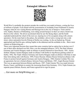 Entangled Alliances Ww1
World War I is probably the greatest mistake the world has ever made in history, costing the lives
of millions of people. It all started with the assassination of Archduke Franz Ferdinand of Austria
Hungary when he was visiting Bosnia and Herzegovina in the city of Sarajevo. Franz and his
wife, Sophie, Duchess of Hohenberg, were riding around Sarajevo in their car when a bomb was
thrown at the vehicle. The driver accelerated when he saw the flying object, and the bomb
exploded underneath the wheel of the next car, injuring two of its occupants along with a dozen
spectators. On the route back to the palace, the archduke s driver took a wrong turn into a side
street, where nationalist Gavrilo Princip of Serbia was waiting. As the car backed up, Princip
approached and fired his gun, striking Sophie in the abdomen and the archduke in the... Show more
content on Helpwriting.net ...
These were important because they meant that some countries had no option but to declare war if
one of their allies declared war first. Here s are the entangled alliances: 1879, The Dual Alliance
Germany and Austria Hungary made an alliance to protect themselves from Russia. 1881, Austro
Serbian Alliance Austria Hungary made an alliance with Serbia to stop Russia gaining control of
Serbia. 1882, The Triple Alliance Germany and Austria Hungary made an alliance with Italy to stop
Italy form taking sides with Russia. 1894, Franco Russian Alliance Russia formed an alliance with
France to protect herself against Germany and Austria Hungary. 1904, Entente Cordiale This was
an agreement, but not a formal alliance, between France and Britain. 1907, Anglo Russian Entente
This was an agreement between Britain and Russia. 1907, Triple Entente This was made between
Russia, France, and Britain to counter the increasing threat from Germany. 1914, Triple Entente (no
separate peace) Britain, Russia, and France agreed not to sign for peace
... Get more on HelpWriting.net ...
 