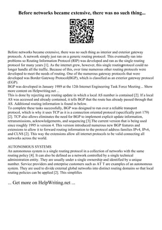 Before networks became extensive, there was no such thing...
Before networks became extensive, there was no such thing as interior and exterior gateway
protocols. A network simply just ran on a generic routing protocol. This eventually ran into
problems so Routing Information Protocol (RIP) was developed and ran as the single routing
protocol for many years [1]. As the internet grew, however, this single routingprotocol could no
longer handle all the traffic. Because of this, over time numerous other routing protocols were
developed to meet the needs of routing. One of the numerous gateway protocols that were
developed was Border Gateway Protocol(BGP), which is classified as an exterior gateway protocol
(EGP).
BGP was developed in January 1989 at the 12th Internet Engineering Task Force Meeting... Show
more content on Helpwriting.net ...
This is done by rejecting any routing update in which a local AS number is contained [2]. If a local
AS was accessed and already contained, it tells BGP that the route has already passed through that
AS. Additional routing information is found in below.
To complete these tasks successfully, BGP was designed to run over a reliable transport
protocol, which is why it uses TCP as it is a connection oriented protocol (specifically port 179)
[2]. TCP also allows eliminates the need for BGP to implement explicit update information,
retransmissions, acknowledgements, and sequencing [3].The current version that is being used
since roughly 1995 is version 4. This version introduced numerous new BGP features and
extensions to allow it to forward routing information to the protocol address families IPv4, IPv6,
and CLNS [2]. This way the extensions allow all internet protocols to be valid connecting all
networks across the world.
AUTONOMOUS SYSTEMS
An autonomous system is a single routing protocol in a collection of networks with the same
routing policy [4]. It can also be defined as a network controlled by a single technical
administration entity. They are usually under a single ownership and identified by a unique
number. Service providers and enterprise customers such as AT T are examples of an autonomous
system. They are used to divide external global networks into distinct routing domains so that local
routing policies can be applied [2]. This simplifies
... Get more on HelpWriting.net ...
 
