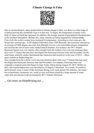 Climate Change Is False
Due to various theories, many people believe climate change is false, yet, there is a wide range of
evidence proving this worldwide issue is in fact true. To begin, the temperature of nearly every
body of water on Earth has increased. In addition, the average amount of precipitation has decreased
in the northern hemisphere. Besides this, many animals are being impacted by climatechange.
First of all, the world s oceans have increased in temperature. According to www.nasa.gov, the
Ocean (has warmed up)... 0.302 degrees Fahrenheit since 1969 Basically, the ocean has warmed up
an average of 0.006 degrees per year, and although it is not a very noticeable amount, temperature
can increase the risk of more water related natural disasters. For instance, the 2017 Atlantic
Hurricane Season was very intense. One example from the website www.cnn.com mentions there
were over 17 storms that may have developed into hurricanes between June and November. On the
other hand, scientific studies determined that Antarctica had record ice in the year of 2014. ... Show
more content on Helpwriting.net ...
One example from the website www.cnn.com mentions there were over 17 storms that may have
developed into hurricanes between June and November. For instance, Hurricane Irma was
originally a tropical storm that began in Cape Verde, Africa during August 30, 2017. Within six
days, this tropical depression was classified as a Category 5 hurricane. As a result, 10 countries
and territories were a victim of this hurricane during a one week period. Nevertheless, the major
rise in hurricanes, monsoons, etc. could ve very well been caused by a large amount of water
vapor that was present in the air during the 2017 Atlantic Hurricane
... Get more on HelpWriting.net ...
 