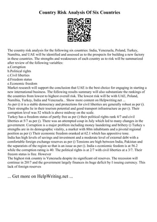 Country Risk Analysis Of Six Countries
The country risk analysis for the following six countries: India, Venezuela, Poland, Turkey,
Namibia, and UAE will be identified and assessed as to the prospects for building a new factory
in these countries. The strengths and weaknesses of each country as to risk will be summarized
after review of the following variables:
a.Corruption
b.Political rights
c.Civil liberties
d.Freedom status
e.Economic freedom
Market research will support the conclusion that UAE is the best choice for engaging in starting a
new international business. The following results summary will also substantiate the rankings of
the countries from lowest to highest overall risk. The lowest risk will be with UAE, Poland,
Namibia, Turkey, India and Venezuela... Show more content on Helpwriting.net ...
As per () it is a stable democracy and protections for civil liberties are generally robust as per ().
Their strengths lie in their tourism potential and good transport infrastructure as per (). Their
corruption level was 52 which is above midway on the scale.
Turkey has a freedom status of partly free as per () their political rights rank 4/7 and civil
liberties at 5/7 as per (). There was an attempted coup in July which led to many changes in the
government. Corruption is a major problem including money laundering and bribery () Turkey s
strengths are in its demographic vitality, a market with 80m inhabitants and a pivotal regional
position as per () Their economic freedom oranked at 62.1 which has appositive tone.
India has high levels of savings and investment and a moderate level of external debt with a
comfortable foreign exchange reserves as per () Tensions are high between India, Pakistan and
the separatists of the region so that is an issue as per (). India s econiomic feedom is at 56.2
while the corruption rating is 40. The political rights is at 2/7 with civil liberties at a 3/7. Their
freeom status is free. However
The highest risk country is Venezuela despite its significant oil reserves. The recession will
continue in 2017 and the government largely finances its huge deficit by I issuing currency. This
lack of foreign reserves
... Get more on HelpWriting.net ...
 
