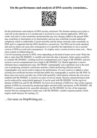 On the performance and analysis of DNS security extensions...
On the performance and analysis of DNS security extensions The domain naming server plays a
vital role in the internet as it is needed and is involved in every internet application. DNS now
works well and it is also sometimes mentioned that any new changes added to the present DNS
may contribute to interruption to its functionality and can also contribute towards additional
complexity which is undesirable. Current networks and the future networks relay essentially on
DNS and it is important that the DNS should be a secured one. The DNS can be easily attacked
and such an attack can cause dire consequences so it specifies the importance to use a secured
version of DNS to avoid such consequences. To employ such a version involves more cost.... Show
more content on Helpwriting.net ...
Cost for increasing security to DNS varies depending on the kind of name server used. When the
data is static then PK DNSSEC is suitable and when the data is dynamic, better option would be
to consider SK DNSSEC. Caching resolvers computational cost is large in PK DNSSEC and non
recursive servers computational cost is high in SK DNSSEC [2]. Hybrid approach is used to
eliminate these computational costs. SK DNSEC cryptographic core contributes less to the total
cost in producing symmetric certificates and thus a better performing efficient and fast
cryptographic core can be used to improve the performance. If a new resolver is added or when
existing root certificate becomes invalid then public key cryptography is used by the SK DNS. In
these cases root server can take care of the load caused by valid requests whereas the root server
enabled with SK DNSSEC is sensitive to reject of service attack. Security and performance both
can be achieved by using hybrid approach. It can be used with PK DNSSEC for the top level
domain of DNS tree and for SK DNSSEC for lower level domain of DNS tree. Size of the response
packets of DNS are increased by producing higher network traffic and latency in PK DNSSEC. SK
DNSSEC is considered to be a possible alternative for PK DNSSEC for few of the important
reasons like key management is made easy with SK DNSSEC, smaller response packets which
require small memory for caching. [1]
... Get more on HelpWriting.net ...
 