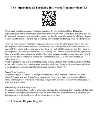 The Importance Of Forgiving In Divorce Mediator Plano TX
When faced with the prospect of ending a marriage, divorce mediators Plano TX realize
forgiveness may be the last thing on your mind. However, in order to ensure an amicable split that
doesn t result in unnecessary trauma for you or your family, mindfulness and the ability to forgive
is a key skill to master. The first step in learning how to forgive is learning what isn t forgiveness.
Forgiving someone does not mean you pardon or excuse what the other person did, or that you
will forget the incident ever happened. Just because you ve forgiven someone doesn t mean you
won t still feel angry, sad or betrayed, or that there isn t still a lot to work out. You don t have to
tell the person you ve forgiven them and you certainly don t have to continue to make a place for
them in your life. Many people are afraid of forgiving someone simply because they worry it will
mean they will have to renew a connection with that individual. ... Show more content on
Helpwriting.net ...
When you forgive, you fully confront the reality of your situation and your relationship with that
person, which means you can now work towards a resolution. Below are four milestones intrinsic
to the process of forgiving, according to divorce mediators Plano TX.
Accept Your Emotions
In order to forgive, it s crucial to recognize the reality of what happened and how you were
affected. Accept how you felt and how you reacted. Forgiveness frees you from the addictive
adrenaline thoughts of retribution or revenge can generate, as well as the destructive tendency to
self identify as a victim.
Acknowledge How It Changed You
As a result of the incident, you have grown and changed. It s imperative that you acknowledge what
the moment caused you to learn about yourself, your needs and your boundaries. Remember, you
didn t just survive the incident, in all likelihood you grew from
... Get more on HelpWriting.net ...
 