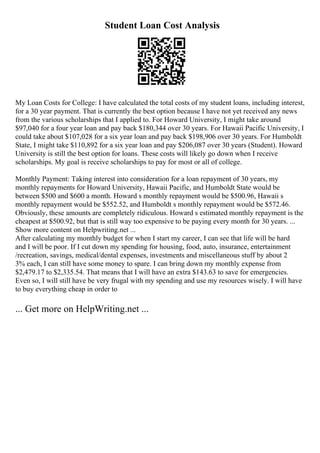 Student Loan Cost Analysis
My Loan Costs for College: I have calculated the total costs of my student loans, including interest,
for a 30 year payment. That is currently the best option because I have not yet received any news
from the various scholarships that I applied to. For Howard University, I might take around
$97,040 for a four year loan and pay back $180,344 over 30 years. For Hawaii Pacific University, I
could take about $107,028 for a six year loan and pay back $198,906 over 30 years. For Humboldt
State, I might take $110,892 for a six year loan and pay $206,087 over 30 years (Student). Howard
University is still the best option for loans. These costs will likely go down when I receive
scholarships. My goal is receive scholarships to pay for most or all of college.
Monthly Payment: Taking interest into consideration for a loan repayment of 30 years, my
monthly repayments for Howard University, Hawaii Pacific, and Humboldt State would be
between $500 and $600 a month. Howard s monthly repayment would be $500.96, Hawaii s
monthly repayment would be $552.52, and Humboldt s monthly repayment would be $572.46.
Obviously, these amounts are completely ridiculous. Howard s estimated monthly repayment is the
cheapest at $500.92, but that is still way too expensive to be paying every month for 30 years. ...
Show more content on Helpwriting.net ...
After calculating my monthly budget for when I start my career, I can see that life will be hard
and I will be poor. If I cut down my spending for housing, food, auto, insurance, entertainment
/recreation, savings, medical/dental expenses, investments and miscellaneous stuff by about 2
3% each, I can still have some money to spare. I can bring down my monthly expense from
$2,479.17 to $2,335.54. That means that I will have an extra $143.63 to save for emergencies.
Even so, I will still have be very frugal with my spending and use my resources wisely. I will have
to buy everything cheap in order to
... Get more on HelpWriting.net ...
 