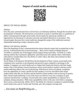 Impact of social media marketing
IMPACT OF SOCIAL MEDIA
Abstract
Over the years communication has evolved into a revolutionary platform, through the invention and
development of Internet. The Internet has evolved from a means to facilitate data, to a platform of
public communication through social media. Social media has opened up a plethora of
opportunities for businesses to advertise, promote and market themselves to customers. This
research paper discusses how social media has changed the scope of the traditional customer
relationship marketing in today s business world.
IMPACT OF SOCIAL MEDIA
Since the beginning of time, communication has always played a major role in normal day to day
activity. Communication has evolved and gone ... Show more content on Helpwriting.net ...
YouTube is currently one of the biggest search engines being used today. YouTube is a video
sharing website that is primarily updated by subscribed users who upload videos. Individuals,
subscribed or unsubscribed, have the ability to watch videos, like them and comment on their
thoughts of the videos.
Social Media in the Business World Since the development of these various social media tools,
companies have used they re development and growth to gain competitive advantage in the
markets. Companies use social media tools to market their brand and interact with their target
market. One of the primary reasons businesses utilize social media to market is because social
media marketing reduces the cost of advertising. With forums such as Facebook, companies
have the opportunity to create a profile for their product or service and inform their target
market about what they are all about and the benefits of their product with out having to spend a
dime. Social media marketing is one of the most cost effective ways for a company to gain
exposure and advertise a company. Social media also creates spreadability or exposure for a
company among consumers. Mills states spreadability refers to the ease with which a campaign
flows across social networks. (Mills, 2012). The ability for a brand or company to spread through
social media tools such as Twitter and YouTube, give the company leverage and
... Get more on HelpWriting.net ...
 