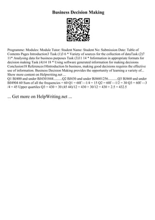 Business Decision Making
Programme: Modules: Module Tutor: Student Name: Student No: Submission Date: Table of
Contents Pages Introduction3 Task (1)3 6 * Variety of sources for the collection of dataTask (2)7
11* Analysing data for business purposes Task (3)11 14 * Information in appropriate formats for
decision making Task (4)14 18 * Using software generated information for making decisions
Conclusion18 References18Introduction In business, making good decisions requires the effective
use of information. Business Decision Making provides the opportunity of learning a variety of...
Show more content on Helpwriting.net ...
Q1 ВЈ400 and under ВЈ4301844..........Q2 ВЈ430 and under ВЈ4601256...........Q3 ВЈ460 and under
ВЈ4904 60 Sum of all the frequencies = 60 Q1 = 60Г—1/4 = 15 Q2 = 60Г—1/2 = 30 Q3 = 60Г—3
/4 = 45 Upper quartiles Q3 = 430 + 30 (45 44)/12 = 430 + 30/12 = 430 + 2.5 = 432.5
... Get more on HelpWriting.net ...
 