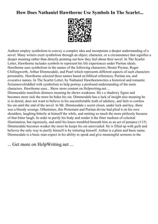 How Does Nathaniel Hawthorne Use Symbols In The Scarlet...
Authors employ symbolism to convey a complex idea and incorporate a deeper understanding of a
novel. Many writers exert symbolism through an object, character, or a circumstance that signifies a
deeper meaning rather than directly pointing out how they feel about their novel. In The Scarlet
Letter, Hawthorne includes symbols to represent his life experiences under Puritan ideals.
Hawthorne uses symbolism in the names of the following characters; Hester Prynne, Roger
Chillingworth, Arthur Dimmesdale, and Pearl which represents different aspects of each characters
personality. Hawthorne selected these names based on biblical references, Puritan era, and
evocative names. In The Scarlet Letter, by Nathaniel Hawthornewrites a historical and romantic
fictionnovelriddled with symbolism to help portray a profound understanding of the main
characters. Hawthorne uses... Show more content on Helpwriting.net ...
Dimmesdale manifests dimness meaning he shows weakness. He s a shadowy figure and
becomes more sick the more he hides his sin. Dimmesdale has a lack of insight also meaning he
is in denial, does not want to believe in his uncomfortable truth of adultery, and fails to confess
his sin until the end of the novel. In Mr. Dimmesdale s secret closet, under lock and key, there
was a bloody scourge. Oftentimes, this Protestant and Puritan divine had plied it on his own
shoulders, laughing bitterly at himself the while, and smiting so much the more pitilessly because
of that bitter laugh. In order to purify his body and render it the fitter medium of celestial
illumination, but rigorously, and until his knees trembled beneath him as an act of penance (115).
Dimmesdale becomes weaker the more he keeps his sin unrevealed. He is filled up with guilt and
believes the only way to purify himself is by torturing himself. Arthur is a plain and basic name.
Dimmesdale is a basic man expect in his ability to speak and give meaningful sermons to the
... Get more on HelpWriting.net ...
 