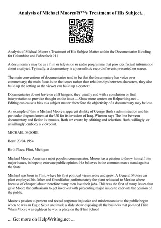 Analysis of Michael MooreвЂ™s Treatment of His Subject...
Analysis of Michael Moore s Treatment of His Subject Matter within the Documentaries Bowling
for Columbine and Fahrenheit 911
A documentary may be as a film or television or radio programme that provides factual information
about a subject. Typically, a documentary is a journalistic record of events presented on screen.
The main conventions of documentaries tend to be that the documentary has voice over
commentary; the main focus is on the issues rather than relationships between characters, they also
build up the setting so the viewer can build up a context.
Documentaries do not leave on cliff hangers, they usually end with a conclusion or final
interpretation to provoke thought on the issue ... Show more content on Helpwriting.net ...
Editing can cause a bias to a subject matter; therefore the objectivity of a documentary may be lost.
An example of this is Michael Moore s apparent dislike of George Bush s administration and his
particular disgruntlement at the US for its invasion of Iraq. Winston says The line between
documentary and fiction is tenuous. Both are create by edititing and selection. Both, willingly, or
unwillingly, embody a viewpoint.
MICHAEL MOORE
Born: 23/04/1954
Birth Place: Flint, Michigan
Michael Moore, America s most populist commentator. Moore has a passion to throw himself into
major issues, in hope to enervate public opinion. He believes in the common man s stand against
the State.
Michael was born in Flint, where his first political views arose and grew. A General Motors car
plant employed his father and Grandfather, unfortunately the plant relocated to Mexico where
because of cheaper labour therefore many men lost their jobs. This was the first of many issues that
gave Moore the enthusiasm to get involved with presenting major issues to enervate the opinion of
the public.
Moore s passion to present and reveal corporate injustice and misdemeanour to the public began
when he was an Eagle Scout and made a slide show exposing all the business that polluted Flint.
When Moore was eighteen he won a place on the Flint School
... Get more on HelpWriting.net ...
 