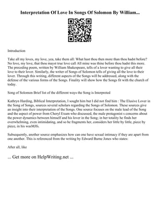 Interpretation Of Love In Songs Of Solomon By William...
Introduction
Take all my loves, my love, yea, take them all: What hast thou then more than thou hadst before?
No love, my love, that thou mayst true love call All mine was thine before thou hadst this more.
The preceding poem, written by William Shakespeare, tells of a lover wanting to give all their
love to their lover. Similarly, the writer of Songs of Solomon tells of giving all the love to their
lover. Through this writing, different aspects of the Songs will be addressed, along with the
defense of the various forms of the Songs. Finality will show how the Songs fit with the church of
today.
Song of Solomon Brief list of the different ways the Song is Interpreted
Kathryn Harding, Biblical Interpretation, I sought him but I did not find him : The Elusive Lover in
the Song of Songs, sources several scholars regarding the Songs of Solomon. These sources give
an insight into their interpretation of the Songs. One source focuses on the male lead of the Song
and the aspect of power from Cheryl Exum who discussed, the male protagonist s concerns about
the power dynamics between himself and his lover in the Song; in her totality he finds her
overwhelming, even intimidating, and so he fragments her, considers her little by little, piece by
piece, in his wasМЈfs.
Subsequently, another source emphasizes how can one have sexual intimacy if they are apart from
one another. This is referenced from the writing by Edward Burne Jones who states:
After all, like
... Get more on HelpWriting.net ...
 