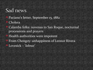 Paciano’s letter, September 15, 1882
Cholera
Calamba folks: novenas to San Roque, nocturnal
processions and prayers
Health authorities were impotent
From Chengoy: unhappiness of Leonor Rivera
Lovesick – ‘labnat’
 