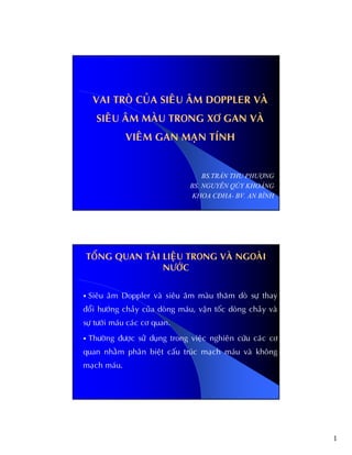 1
VAI TROØ CUÛA SIEÂU AÂM DOPPLER VAØ
SIEÂU AÂM MAØU TRONG XÔ GAN VAØ
VIEÂM GAN MAÏN TÍNH
BS.TRẦN THU PHƯỢNG
BS. NGUYỄN QÚY KHOÁNG
KHOA CĐHA- BV. AN BÌNH
TOÅNG QUAN TAØI LIEÄU TRONG VAØ NGOAØI
NÖÔÙC
Sieâu aâm Doppler vaø sieâu aâm maøu thaêm doø söï thay
ñoåi höôùng chaûy cuûa doøng maùu, vaän toác doøng chaûy vaø
söï töôùi maùu caùc cô quan.
Thöôøng ñöôïc söû duïng trong vieäc nghieân cöùu caùc cô
quan nhaèm phaân bieät caáu truùc maïch maùu vaø khoâng
maïch maùu.
 