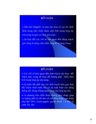 14
KEÁT LUAÄN
Sieâu aâm Doppler vaø sieâu aâm maøu coù vai troø nhaát
ñònh trong vieäc chaån ñoaùn sôùm tình traïng taêng aùp
cöûa trong xô gan vaø vieâm gan maïn.
Söï thay ñoåi caùc chæ soá lieân quan ñeán ñoäng maïch
gan rieâng laø nhaïy caûm nhaát: taêng RI vaø taêng Vmax.
Caùc chæ soá lieân quan ñeán tónh maïch cöûa thay ñoåi
chaäm hôn, trong ñoù thay ñoåi höôùng phoå - bieåu hieän
tình traïng taêng aùp cöûa naëng.
Söï bieán ñoåi phoå cuûa caùc tónh maïch treân gan thay
ñoåi chaäm nhaát tröôùc khi coù söï xuaát hieän caùc doøng
thoâng noái- baèng chöùng quan troïng cuûa taêng aùp cöûa.
Laø phöông tieän chaån ñoaùn khoâng xaâm nhaäp, giuùp
coù höôùng ñieàu trò toát hôn veà noäi khoa hoaëc can thieäp
nhö ñaët TIPS ( trans-jugulo- portal shunt ) ôû moät soá
nöôùc AÂu- Myõ
KEÁT LUAÄN
 