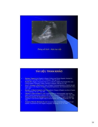16
Thông nối lách - thận trực tiếp
TAØI LIEÄU THAM KHAÛO
1. Martinez- Noguera et al: Doppler in Hepatic Cirrhosis and Chronic Hepatitis. Seminars in
Ultrasound CT and MRI, Vol23. No 1 ( February) , 2002: pp 19-36
2. Pozniak MA: Doppler Ultrasound of the liver, in: Allan PL, Dubbins PA, Pozniak MA ( eds):
Clinical Doppler Ultrasound. London, Churchill Livingstone, 2000, pp 123- 164
3. Iwao T. Toyanaga A, Oho K, et al: Value of Doppler Ultrasound parameters of portal vein and
hepatic artery in the diagnosis of cirrhosis and portal hypertension. Am J Gastroenterol 92: 1012 –
1017, 1997
4. Bolondi L, Li Bassi S, Gaiani S, et al: Liver cirrhosis: Changes of Doppler waveform of hepatic
veins. Radiology 178: 513 – 516, 1991
5. Vilgrain V, Lebrec D, Menu Y, et al: Comparison between ultrasonographic signs and the
degree of portal hypertension in patients with cirrhosis. Gastrointest Radiol 15: 218 – 222, 1990.
6. Dauzat M, Lafortune M, Patriquin H, et al: Meal induced changes in hepatic and splanchnic
circulation: A non-invasive Doppler study in normal humans. Eur J Appl Physiol 68: 373 –380,
1994
7. Tanaka K, Mitsui K, Morimoto M, et al: Increased hepatic arterial blood flow in acute viral
hepatitis: Assessement by color Doppler sonography. Hepatology 18: 21- 27, 1993.
 