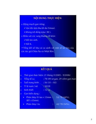 5
Ñoäng maïch gan rieâng:
Vaän toác taâm thu toái ña (Vmax).
Khaùng trôû doøng maùu ( RI ).
Khaûo saùt caùc sang thöông ñi keøm:
Noát taân sinh.
Noát K.
Toång keát soá lieäu vaø so saùnh vôùi moät soá taøi lieäu cuûa
caùc taùc giaû Chaâu AÂu vaø Nhaät Baûn.
NOÄI DUNG THÖÏC HIEÄN
KEKEÁÁT QUAT QUAÛÛ
Thôøi gian thöïc hieän: 21 thaùng (1/2005 - 9/2006)
Toång soá ca : 78 (49 xô gan, 29 vieâm gan maïn)
Tuoåi trung bình : 56 (35 – 82)
Tæ leä nam / nöõ : 50/28
Sinh thieát : 12 ca
Gan bieán daïng :
Phaân thuøy IV teo < 35mm : 52/ 78 (68%),
(BT >35mm).
Phaân thuøy I to : 42/ 78 (54%).
 