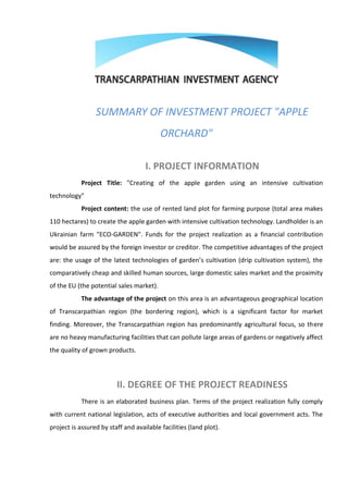 SUMMARY OF INVESTMENT PROJECT "APPLE
                                          ORCHARD"

                                    I. PROJECT INFORMATION
            Project Title: "Creating of the apple garden using an intensive cultivation
technology"
            Project content: the use of rented land plot for farming purpose (total area makes
110 hectares) to create the apple garden with intensive cultivation technology. Landholder is an
Ukrainian farm "ECO-GARDEN". Funds for the project realization as a financial contribution
would be assured by the foreign investor or creditor. The competitive advantages of the project
are: the usage of the latest technologies of garden’s cultivation (drip cultivation system), the
comparatively cheap and skilled human sources, large domestic sales market and the proximity
of the EU (the potential sales market).
            The advantage of the project on this area is an advantageous geographical location
of Transcarpathian region (the bordering region), which is a significant factor for market
finding. Moreover, the Transcarpathian region has predominantly agricultural focus, so there
are no heavy manufacturing facilities that can pollute large areas of gardens or negatively affect
the quality of grown products.




                         II. DEGREE OF THE PROJECT READINESS
            There is an elaborated business plan. Terms of the project realization fully comply
with current national legislation, acts of executive authorities and local government acts. The
project is assured by staff and available facilities (land plot).
 