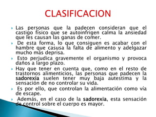    Las personas que la padecen consideran que el
    castigo físico que se autoinfrigen calma la ansiedad
    que les causan las ganas de comer.
    De esta forma, lo que consiguen es acabar con el
    hambre que casusa la falta de alimento y adelgazar
    mucho más deprisa.
    Esto perjudica gravemente el organismo y provoca
    daños a largo plazo.
   Hay que tener en cuenta que, como en el resto de
    trastornos alimenticios, las personas que padecen la
    sadorexia suelen tener muy baja autestima y la
    sensación de no controlar su vida.
    Es por ello, que controlan la alimentación como vía
    de escape.
    Además, en el caso de la sadorexia, esta sensación
    de control sobre el cuerpo es mayor.
 