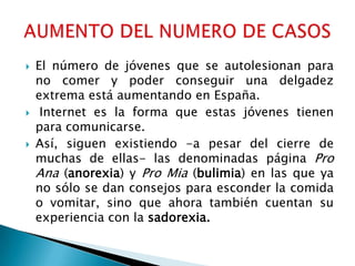    El número de jóvenes que se autolesionan para
    no comer y poder conseguir una delgadez
    extrema está aumentando en España.
    Internet es la forma que estas jóvenes tienen
    para comunicarse.
   Así, siguen existiendo -a pesar del cierre de
    muchas de ellas- las denominadas página Pro
    Ana (anorexia) y Pro Mia (bulimia) en las que ya
    no sólo se dan consejos para esconder la comida
    o vomitar, sino que ahora también cuentan su
    experiencia con la sadorexia.
 