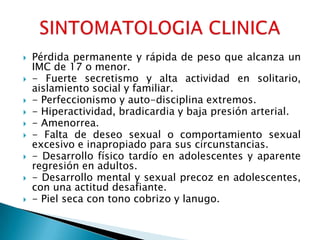    Pérdida permanente y rápida de peso que alcanza un
    IMC de 17 o menor.
   - Fuerte secretismo y alta actividad en solitario,
    aislamiento social y familiar.
   - Perfeccionismo y auto-disciplina extremos.
   - Hiperactividad, bradicardia y baja presión arterial.
   - Amenorrea.
   - Falta de deseo sexual o comportamiento sexual
    excesivo e inapropiado para sus circunstancias.
   - Desarrollo físico tardío en adolescentes y aparente
    regresión en adultos.
   - Desarrollo mental y sexual precoz en adolescentes,
    con una actitud desafiante.
   - Piel seca con tono cobrizo y lanugo.
 