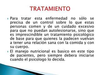    Para tratar esta enfermedad no sólo se
    precisa de un control sobre lo que estas
    personas comen y de un cuidado excesivo
    para que no puedan autolesionarse, sino que
    es imprescindible un tratamiento psicológico
    de base para que quienes la padecen vuelvan
    a tener una relación sana con la comida y con
    su cuerpo.
   El manejo nutricional es basico en este tipo
    de pacientes, pero siempre debera iniciarse
    cuando el psicologo lo decida.
 