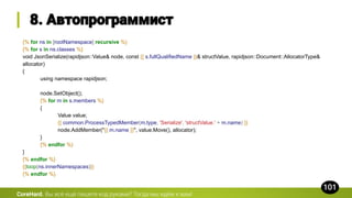 {% for ns in [rootNamespace] recursive %}
{% for s in ns.classes %}
void JsonSerialize(rapidjson::Value& node, const {{ s.fullQualifiedName }}& structValue, rapidjson::Document::AllocatorType&
allocator)
{
using namespace rapidjson;
node.SetObject();
{% for m in s.members %}
{
Value value;
{{ common.ProcessTypedMember(m.type, 'Serialize', 'structValue.' + m.name) }}
node.AddMember("{{ m.name }}", value.Move(), allocator);
}
{% endfor %}
}
{% endfor %}
{{loop(ns.innerNamespaces)}}
{% endfor %}
CoreHard.
 
