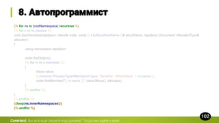 {% for ns in [rootNamespace] recursive %}
{% for s in ns.classes %}
void JsonSerialize(rapidjson::Value& node, const {{ s.fullQualifiedName }}& structValue, rapidjson::Document::AllocatorType&
allocator)
{
using namespace rapidjson;
node.SetObject();
{% for m in s.members %}
{
Value value;
{{ common.ProcessTypedMember(m.type, 'Serialize', 'structValue.' + m.name) }}
node.AddMember("{{ m.name }}", value.Move(), allocator);
}
{% endfor %}
}
{% endfor %}
{{loop(ns.innerNamespaces)}}
{% endfor %}
CoreHard.
 