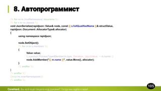 {% for ns in [rootNamespace] recursive %}
{% for s in ns.classes %}
void JsonSerialize(rapidjson::Value& node, const {{ s.fullQualifiedName }}& structValue,
rapidjson::Document::AllocatorType& allocator)
{
using namespace rapidjson;
node.SetObject();
{% for m in s.members %}
{
Value value;
{{ common.ProcessTypedMember(m.type, 'Serialize', 'structValue.' + m.name) }}
node.AddMember("{{ m.name }}", value.Move(), allocator);
}
{% endfor %}
}
{% endfor %}
{{loop(ns.innerNamespaces)}}
{% endfor %}
CoreHard.
 