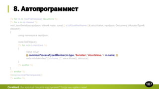{% for ns in [rootNamespace] recursive %}
{% for s in ns.classes %}
void JsonSerialize(rapidjson::Value& node, const {{ s.fullQualifiedName }}& structValue, rapidjson::Document::AllocatorType&
allocator)
{
using namespace rapidjson;
node.SetObject();
{% for m in s.members %}
{
Value value;
{{ common.ProcessTypedMember(m.type, 'Serialize', 'structValue.' + m.name) }}
node.AddMember("{{ m.name }}", value.Move(), allocator);
}
{% endfor %}
}
{% endfor %}
{{loop(ns.innerNamespaces)}}
{% endfor %}
CoreHard.
 