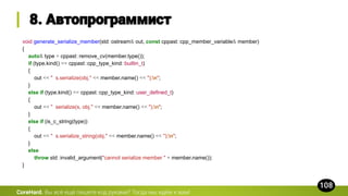 CoreHard.
void generate_serialize_member(std::ostream& out, const cppast::cpp_member_variable& member)
{
auto& type = cppast::remove_cv(member.type());
if (type.kind() == cppast::cpp_type_kind::builtin_t)
{
out << " s.serialize(obj." << member.name() << ");n";
}
else if (type.kind() == cppast::cpp_type_kind::user_defined_t)
{
out << " serialize(s, obj." << member.name() << ");n";
}
else if (is_c_string(type))
{
out << " s.serialize_string(obj." << member.name() << ");n";
}
else
throw std::invalid_argument("cannot serialize member " + member.name());
}
 