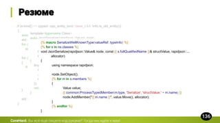 CoreHard.
if (e.kind() == cppast::cpp_entity_kind::class_t && !info.is_old_entity())
{
auto& class_ = static_cast<const cppast::cpp_class&>(e);
std::cout << "void serialize(const serializer& s, const " << class_.name() << "& obj) {n";
for (auto& base : class_.bases())
std::cout << " serialize(s, static_cast<const " << base.name() << "&>(obj));n";
for (auto& member : class_)
{
if (member.kind() == cppast::cpp_entity_kind::member_variable_t)
generate_serialize_member(std::cout,
static_cast<
const cppast::cpp_member_variable&>(
member));
}
std::cout << "}nn";
}
template<typename Class>
auto JsonSerialize(rapidjson::Value& node,
Class&& structValue,
rapidjson::Document::AllocatorType& allocator) -> std::enable_if_t<
tinyrefl::has_metadata<std::decay_t<Class>>() &&
tinyrefl::has_attribute<std::decay_t<Class>>("serializable")>
{
tinyrefl::visit_member_variables(structValue, [&node, &allocator](const auto& name, const auto& var) {
rapidjson::Value innerNode;
JsonSerialize(innerNode, var, allocator);
node.AddMember(name.c_str(), innerNode.Move(), allocator);
});
return equal;
}
{% macro SerializeWellKnownType(valueRef, typeInfo) %}
{% for s in ns.classes %}
void JsonSerialize(rapidjson::Value& node, const {{ s.fullQualifiedName }}& structValue, rapidjson::...
allocator)
{
using namespace rapidjson;
node.SetObject();
{% for m in s.members %}
{
Value value;
{{ common.ProcessTypedMember(m.type, 'Serialize', 'structValue.' + m.name) }}
node.AddMember("{{ m.name }}", value.Move(), allocator);
}
{% endfor %}
}
 