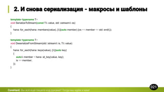 template<typename T>
void SerializeToStream(const T& value, std::ostream& os)
{
hana::for_each(hana::members(value), [&](auto member) {os << member << std::endl;});
}
template<typename T>
void DeserializeFromStream(std::istream& is, T& value)
{
hana::for_each(hana::keys(value), [&](auto key)
{
auto& member = hana::at_key(value, key);
is >> member;
});
}
CoreHard.
 