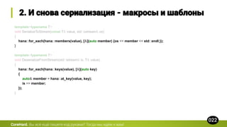 template<typename T>
void SerializeToStream(const T& value, std::ostream& os)
{
hana::for_each(hana::members(value), [&](auto member) {os << member << std::endl;});
}
template<typename T>
void DeserializeFromStream(std::istream& is, T& value)
{
hana::for_each(hana::keys(value), [&](auto key)
{
auto& member = hana::at_key(value, key);
is >> member;
});
}
CoreHard.
 