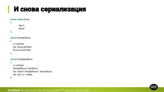 enum class Enum
{
Item1,
Item2
};
struct SimpleStruct
{
int intField;
std::string strField;
Enum enumField;
};
struct ComplexStruct
{
int intField;
SimpleStruct innerStruct;
std::vector<SimpleStruct> structVector;
std::set<int> intSet;
};
CoreHard.
 