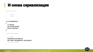 enum class Enum
{
Item1,
Item2
};
struct SimpleStruct
{
int intField;
std::string strField;
Enum enumField;
};
struct ComplexStruct
{
int intField;
SimpleStruct innerStruct;
std::vector<SimpleStruct> structVector;
std::set<int> intSet;
};
CoreHard.
 