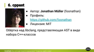 CoreHard.
● Автор: Jonathan Müller (foonathan)
● Профиль:
https://github.com/foonathan
● Лицензия: MIT
Обёртка над libclang, представляющая AST в виде
набора C++-классов
 