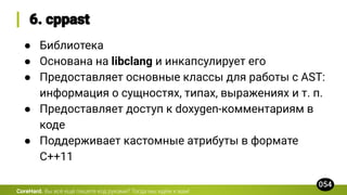 CoreHard.
● Библиотека
● Основана на libclang и инкапсулирует его
● Предоставляет основные классы для работы с AST:
информация о сущностях, типах, выражениях и т. п.
● Предоставляет доступ к doxygen-комментариям в
коде
● Поддерживает кастомные атрибуты в формате
C++11
 