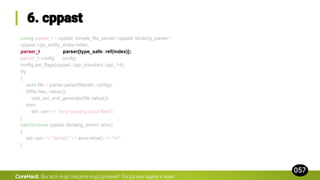 using parser_t = cppast::simple_file_parser<cppast::libclang_parser>;
cppast::cpp_entity_index index;
parser_t parser{type_safe::ref(index)};
parser_t::config config;
config.set_flags(cppast::cpp_standard::cpp_14);
try
{
auto file = parser.parse(filepath, config);
if(file.has_value())
visit_ast_and_generate(file.value());
else
std::cerr << "error parsing input filen";
}
catch(const cppast::libclang_error& error)
{
std::cerr << "[error] " << error.what() << "n";
}
CoreHard.
 