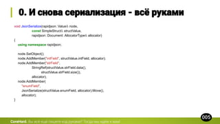 void JsonSerialize(rapidjson::Value& node,
const SimpleStruct& structValue,
rapidjson::Document::AllocatorType& allocator)
{
using namespace rapidjson;
node.SetObject();
node.AddMember("intField", structValue.intField, allocator);
node.AddMember("strField",
StringRef(structValue.strField.data(),
structValue.strField.size()),
allocator);
node.AddMember(
"enumField",
JsonSerialize(structValue.enumField, allocator).Move(),
allocator);
}
CoreHard.
 