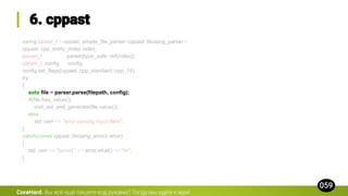 using parser_t = cppast::simple_file_parser<cppast::libclang_parser>;
cppast::cpp_entity_index index;
parser_t parser{type_safe::ref(index)};
parser_t::config config;
config.set_flags(cppast::cpp_standard::cpp_14);
try
{
auto file = parser.parse(filepath, config);
if(file.has_value())
visit_ast_and_generate(file.value());
else
std::cerr << "error parsing input filen";
}
catch(const cppast::libclang_error& error)
{
std::cerr << "[error] " << error.what() << "n";
}
CoreHard.
 