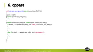 void visit_ast_and_generate(const cppast::cpp_file& file)
{
cppast::visit(file,
[](const cppast::cpp_entity& e) {
// ...
},
[](const cppast::cpp_entity& e, const cppast::visitor_info& info) {
if (e.kind() == cppast::cpp_entity_kind::class_t && !info.is_old_entity())
{
// ...
}
else if (e.kind() == cppast::cpp_entity_kind::namespace_t)
{
// ...
}
});
}
CoreHard.
 