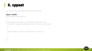 void visit_ast_and_generate(const cppast::cpp_file& file)
{
cppast::visit(file,
[](const cppast::cpp_entity& e) {
// ...
},
[](const cppast::cpp_entity& e, const cppast::visitor_info& info) {
if (e.kind() == cppast::cpp_entity_kind::class_t && !info.is_old_entity())
{
// ...
}
else if (e.kind() == cppast::cpp_entity_kind::namespace_t)
{
// ...
}
});
}
CoreHard.
 