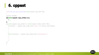 void visit_ast_and_generate(const cppast::cpp_file& file)
{
cppast::visit(file,
[](const cppast::cpp_entity& e) {
// ...
},
[](const cppast::cpp_entity& e, const cppast::visitor_info& info) {
if (e.kind() == cppast::cpp_entity_kind::class_t && !info.is_old_entity())
{
// ...
}
else if (e.kind() == cppast::cpp_entity_kind::namespace_t)
{
// ...
}
});
}
CoreHard.
 