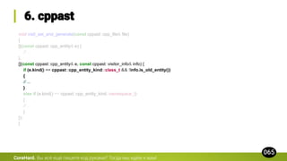 void visit_ast_and_generate(const cppast::cpp_file& file)
{
[](const cppast::cpp_entity& e) {
// ...
},
[](const cppast::cpp_entity& e, const cppast::visitor_info& info) {
if (e.kind() == cppast::cpp_entity_kind::class_t && !info.is_old_entity())
{
// ...
}
else if (e.kind() == cppast::cpp_entity_kind::namespace_t)
{
// ...
}
});
}
CoreHard.
 