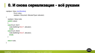 rapidjson::Value JsonSerialize(
Enum value,
rapidjson::Document::AllocatorType& allocator)
{
rapidjson::Value node;
switch (value)
{
case Enum::Item1:
node.SetString("Item1", allocator);
break;
case Enum::Item2:
node.SetString("Item2", allocator);
break;
}
return node;
}
CoreHard.
 
